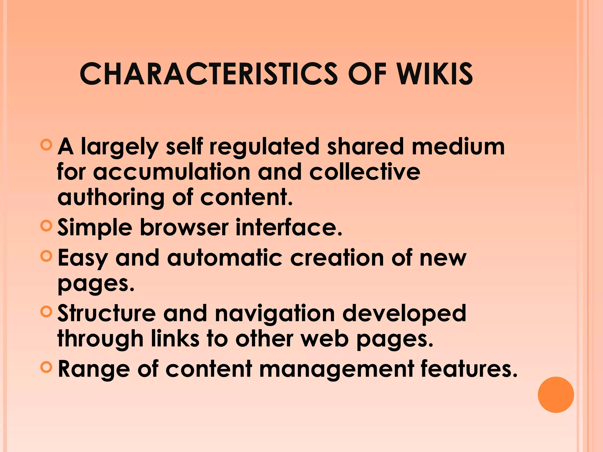 CHARACTERISTICS OF WIKIS A largely self regulated shared medium for accumulation and collective authoring of content. Simple browser interface. Easy and automatic creation of new pages. Structure and navigation developed through links to other web pages. Range of content management features. 