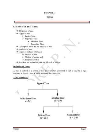 TRUSS Page 1
CHAPTER 4
TRUSS
CONTENT OF THE TOPIC:
 Definition of truss
 Types of truss
 Perfect Truss
 Imperfect Truss
 Deficient Truss
 Redundant Truss
 Assumption made for the analysis of truss
 Analysis of truss
 Types of methods of analysis
 Method of joint
 Method of section and
 Graphical method
 Problems on Method of joint and Method of section
Definition of Truss:
A truss is defined as a system of two force members connected in such a way that a rigid
structure is formed. Truss is made up of two force members.
Types of Trusses:
 
