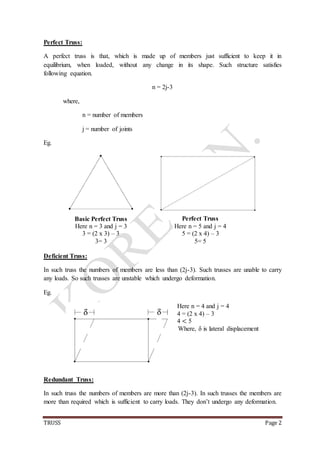 TRUSS Page 2
Perfect Truss:
A perfect truss is that, which is made up of members just sufficient to keep it in
equilibrium, when loaded, without any change in its shape. Such structure satisfies
following equation.
n = 2j-3
where,
n = number of members
j = number of joints
Eg.
Basic Perfect Truss
Here n = 3 and j = 3
3 = (2 x 3) – 3
3= 3
Perfect Truss
Here n = 5 and j = 4
5 = (2 x 4) – 3
5= 5
Deficient Truss:
In such truss the numbers of members are less than (2j-3). Such trusses are unable to carry
any loads. So such trusses are unstable which undergo deformation.
Eg.
Here n = 4 and j = 4
4 = (2 x 4) – 3
4 < 5
Where, δ is lateral displacement
Redundant Truss:
In such truss the numbers of members are more than (2j-3). In such trusses the members are
more than required which is sufficient to carry loads. They don’t undergo any deformation.
 