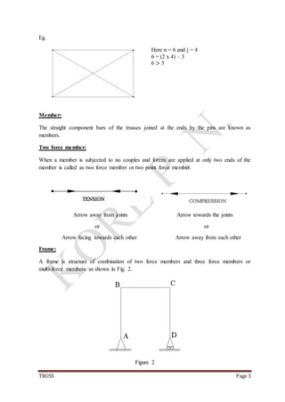 TRUSS Page 3
Eg.
Here n = 6 and j = 4
6 = (2 x 4) – 3
6 > 5
Member:
The straight component bars of the trusses joined at the ends by the pins are known as
members.
Two force member:
When a member is subjected to no couples and forces are applied at only two ends of the
member is called as two force member or two point force member.
Arrow away from joints Arrow towards the joints
or or
Arrow facing towards each other Arrow away from each other
Frame:
A frame is structure of combination of two force members and three force members or
multi-force members as shown in Fig. 2.
Figure 2
 