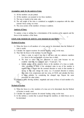 TRUSS Page 4
Assumption made for the analysis of truss
1) All the members are pin jointed.
2) All the members are assumed to two force members.
3) The truss is loaded at the joints only.
4) The self weight of the truss is considered as negligible in comparison with the other
external forces acting on a truss.
5) The cross section of the members of trusses is uniform.
Analysis of Truss:
To analyze a truss is nothing but a determination of the reactions at the supports and the
forces in the members of the frame.
STEPS FOR MEHOD OF JOINTS AND MEHOD OF SECTION:
Method of Section:
1) When the forces in all members of a truss are to be determined, then the Method of
Joint is useful.
2) Calculate the support reactions for external loading acting on the truss.
3) Then find the forces in the members by joint by joint.
a. Select a joint, in such a way that it will have only two unknown members
(i.e. forces in the two members of a truss have to find).
b. We have to select only two unknowns at every joint because we are
available with only two equations (∑FY = 0 and ∑FX = 0).
c. Initially assume all the unknown forces in the members of a truss as tensile.
After calculation of force, if the calculated value in any of the member is
negative then it reveals that the assumed direction or sense in that member is
wrong; in that case change the sense. (i.e. if assumed direction is tension,
then make it as compression and vice versa, in F.B.D. and calculate the force
in other member by considering the changed sign. Repeat the same
procedure for other joints).
4) Prepare a table showing member, magnitude and sense of force of each member of a
truss.
Method of Section:
1) When the forces in a few members of a truss are to be determined, then the Method
of Section is mostly used.
2) Calculate the support reactions for external loading acting on the truss.
3) In this method, a section line is passed through the members, in which forces are to
be determined.
 