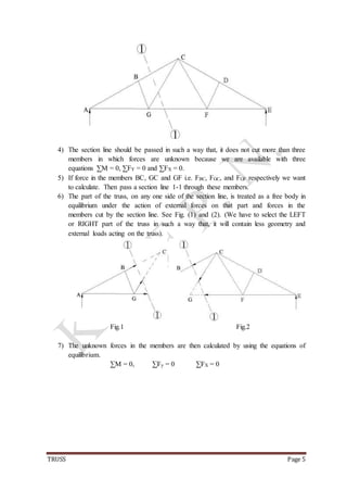 TRUSS Page 5
4) The section line should be passed in such a way that, it does not cut more than three
members in which forces are unknown because we are available with three
equations ∑M = 0, ∑FY = 0 and ∑FX = 0.
5) If force in the members BC, GC and GF i.e. FBC, FGC, and FGF respectively we want
to calculate. Then pass a section line 1-1 through these members.
6) The part of the truss, on any one side of the section line, is treated as a free body in
equilibrium under the action of external forces on that part and forces in the
members cut by the section line. See Fig. (1) and (2). (We have to select the LEFT
or RIGHT part of the truss in such a way that, it will contain less geometry and
external loads acting on the truss).
Fig.1 Fig.2
7) The unknown forces in the members are then calculated by using the equations of
equilibrium.
∑M = 0, ∑Fy = 0 ∑FX = 0
 