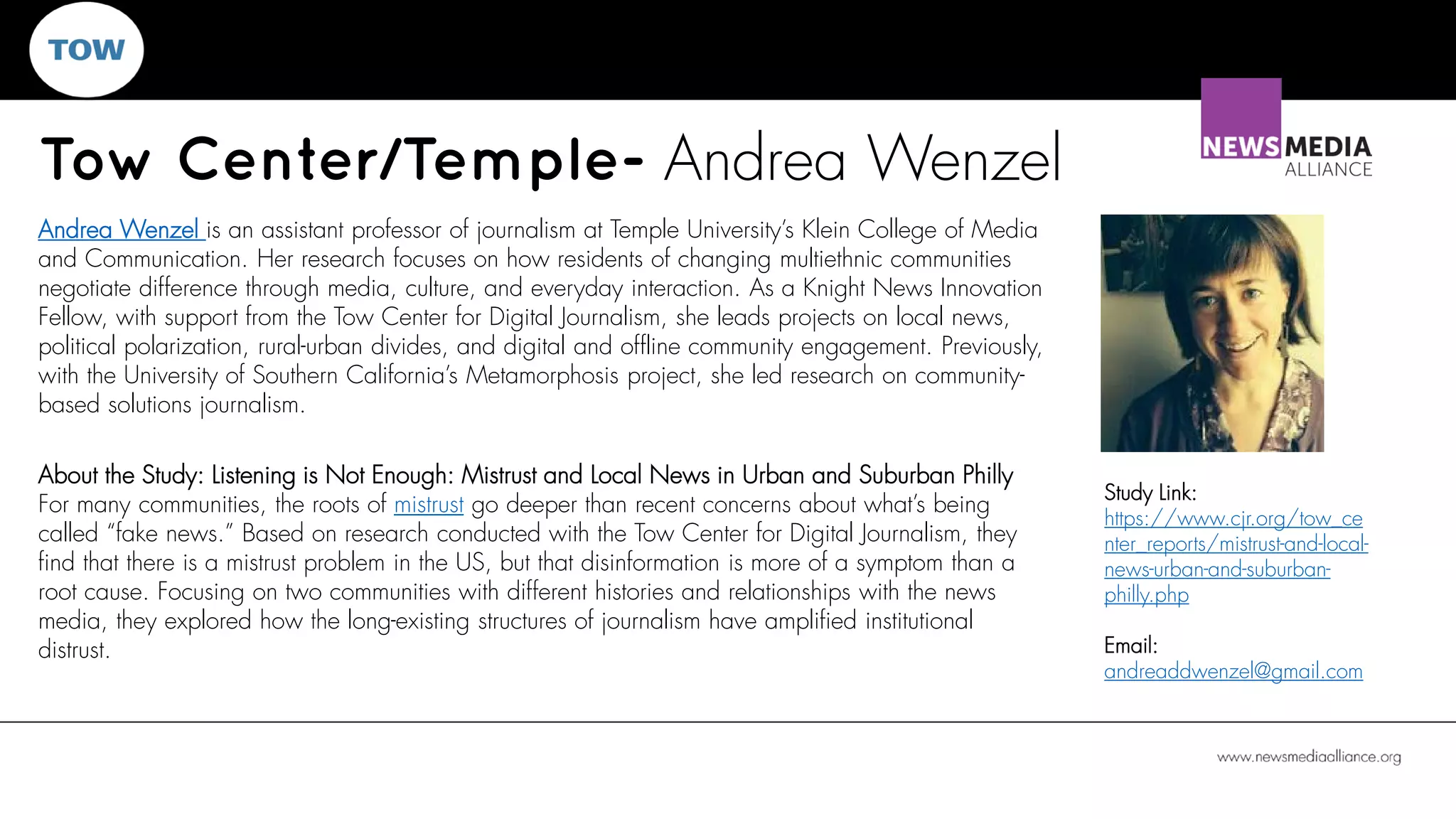Tow Center/Temple- Andrea Wenzel
Study Link:
https://www.cjr.org/tow_ce
nter_reports/mistrust-and-local-
news-urban-and-suburban-
philly.php
Email:
andreaddwenzel@gmail.com
Andrea Wenzel is an assistant professor of journalism at Temple University’s Klein College of Media
and Communication. Her research focuses on how residents of changing multiethnic communities
negotiate difference through media, culture, and everyday interaction. As a Knight News Innovation
Fellow, with support from the Tow Center for Digital Journalism, she leads projects on local news,
political polarization, rural-urban divides, and digital and offline community engagement. Previously,
with the University of Southern California’s Metamorphosis project, she led research on community-
based solutions journalism.
About the Study: Listening is Not Enough: Mistrust and Local News in Urban and Suburban Philly
For many communities, the roots of mistrust go deeper than recent concerns about what’s being
called “fake news.” Based on research conducted with the Tow Center for Digital Journalism, they
find that there is a mistrust problem in the US, but that disinformation is more of a symptom than a
root cause. Focusing on two communities with different histories and relationships with the news
media, they explored how the long-existing structures of journalism have amplified institutional
distrust.
 