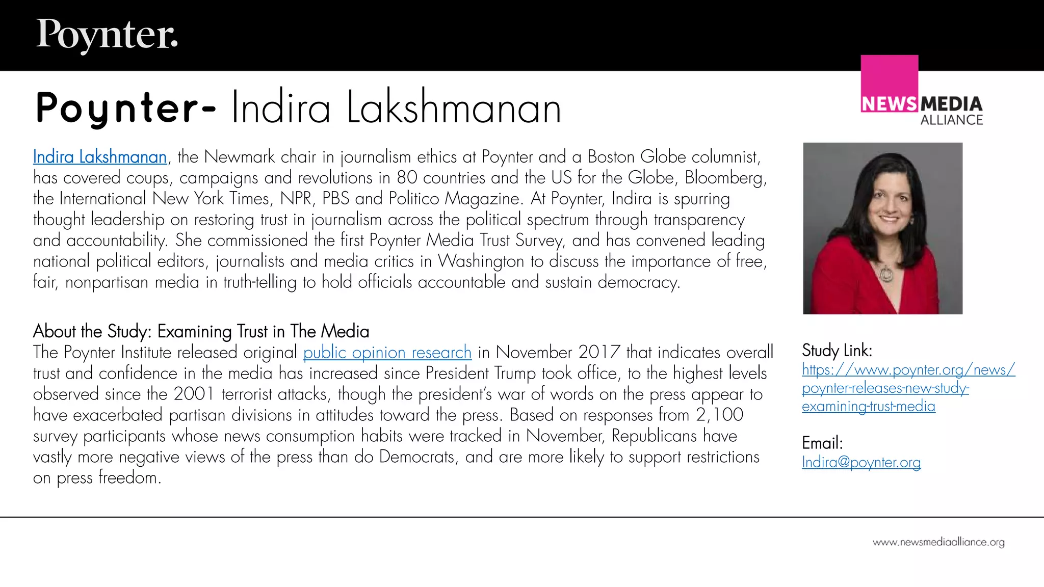 Poynter- Indira Lakshmanan
Indira Lakshmanan, the Newmark chair in journalism ethics at Poynter and a Boston Globe columnist,
has covered coups, campaigns and revolutions in 80 countries and the US for the Globe, Bloomberg,
the International New York Times, NPR, PBS and Politico Magazine. At Poynter, Indira is spurring
thought leadership on restoring trust in journalism across the political spectrum through transparency
and accountability. She commissioned the first Poynter Media Trust Survey, and has convened leading
national political editors, journalists and media critics in Washington to discuss the importance of free,
fair, nonpartisan media in truth-telling to hold officials accountable and sustain democracy.
About the Study: Examining Trust in The Media
The Poynter Institute released original public opinion research in November 2017 that indicates overall
trust and confidence in the media has increased since President Trump took office, to the highest levels
observed since the 2001 terrorist attacks, though the president’s war of words on the press appear to
have exacerbated partisan divisions in attitudes toward the press. Based on responses from 2,100
survey participants whose news consumption habits were tracked in November, Republicans have
vastly more negative views of the press than do Democrats, and are more likely to support restrictions
on press freedom.
Study Link:
https://www.poynter.org/news/
poynter-releases-new-study-
examining-trust-media
Email:
Indira@poynter.org
 