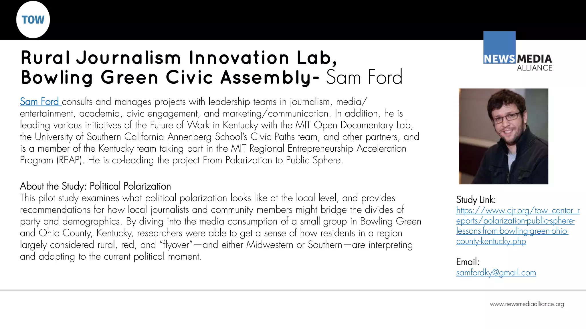 Rural Journalism Innovation Lab,
Bowling Green Civic Assembly- Sam Ford
Sam Ford consults and manages projects with leadership teams in journalism, media/
entertainment, academia, civic engagement, and marketing/communication. In addition, he is
leading various initiatives of the Future of Work in Kentucky with the MIT Open Documentary Lab,
the University of Southern California Annenberg School’s Civic Paths team, and other partners, and
is a member of the Kentucky team taking part in the MIT Regional Entrepreneurship Acceleration
Program (REAP). He is co-leading the project From Polarization to Public Sphere.
About the Study: Political Polarization
This pilot study examines what political polarization looks like at the local level, and provides
recommendations for how local journalists and community members might bridge the divides of
party and demographics. By diving into the media consumption of a small group in Bowling Green
and Ohio County, Kentucky, researchers were able to get a sense of how residents in a region
largely considered rural, red, and “flyover”—and either Midwestern or Southern—are interpreting
and adapting to the current political moment.
Study Link:
https://www.cjr.org/tow_center_r
eports/polarization-public-sphere-
lessons-from-bowling-green-ohio-
county-kentucky.php
Email:
samfordky@gmail.com
 