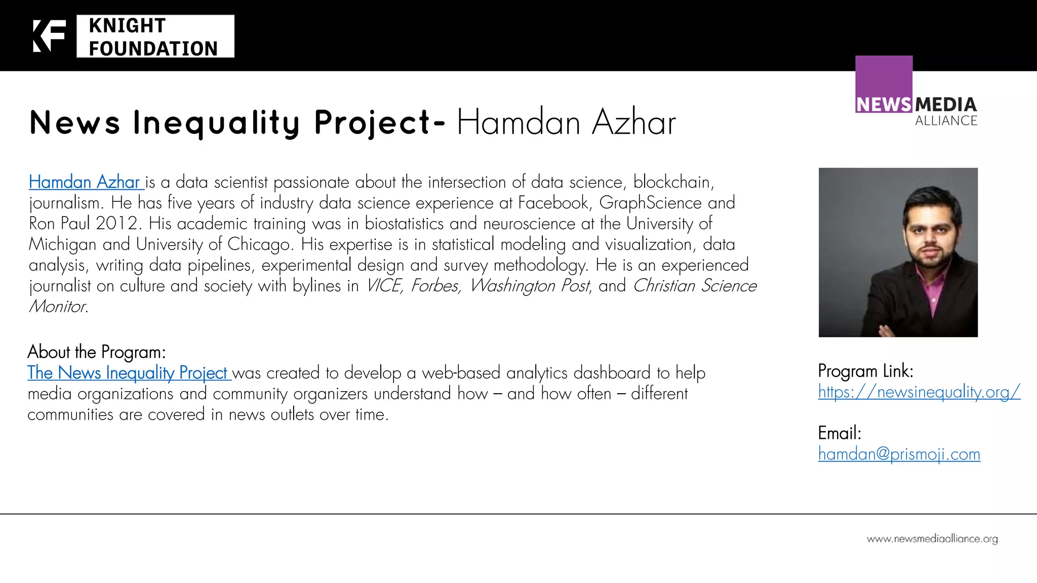 News Inequality Project- Hamdan Azhar
About the Program:
The News Inequality Project was created to develop a web-based analytics dashboard to help
media organizations and community organizers understand how – and how often – different
communities are covered in news outlets over time.
Program Link:
https://newsinequality.org/
Email:
hamdan@prismoji.com
Hamdan Azhar is a data scientist passionate about the intersection of data science, blockchain,
journalism. He has five years of industry data science experience at Facebook, GraphScience and
Ron Paul 2012. His academic training was in biostatistics and neuroscience at the University of
Michigan and University of Chicago. His expertise is in statistical modeling and visualization, data
analysis, writing data pipelines, experimental design and survey methodology. He is an experienced
journalist on culture and society with bylines in VICE, Forbes, Washington Post, and Christian Science
Monitor.
 