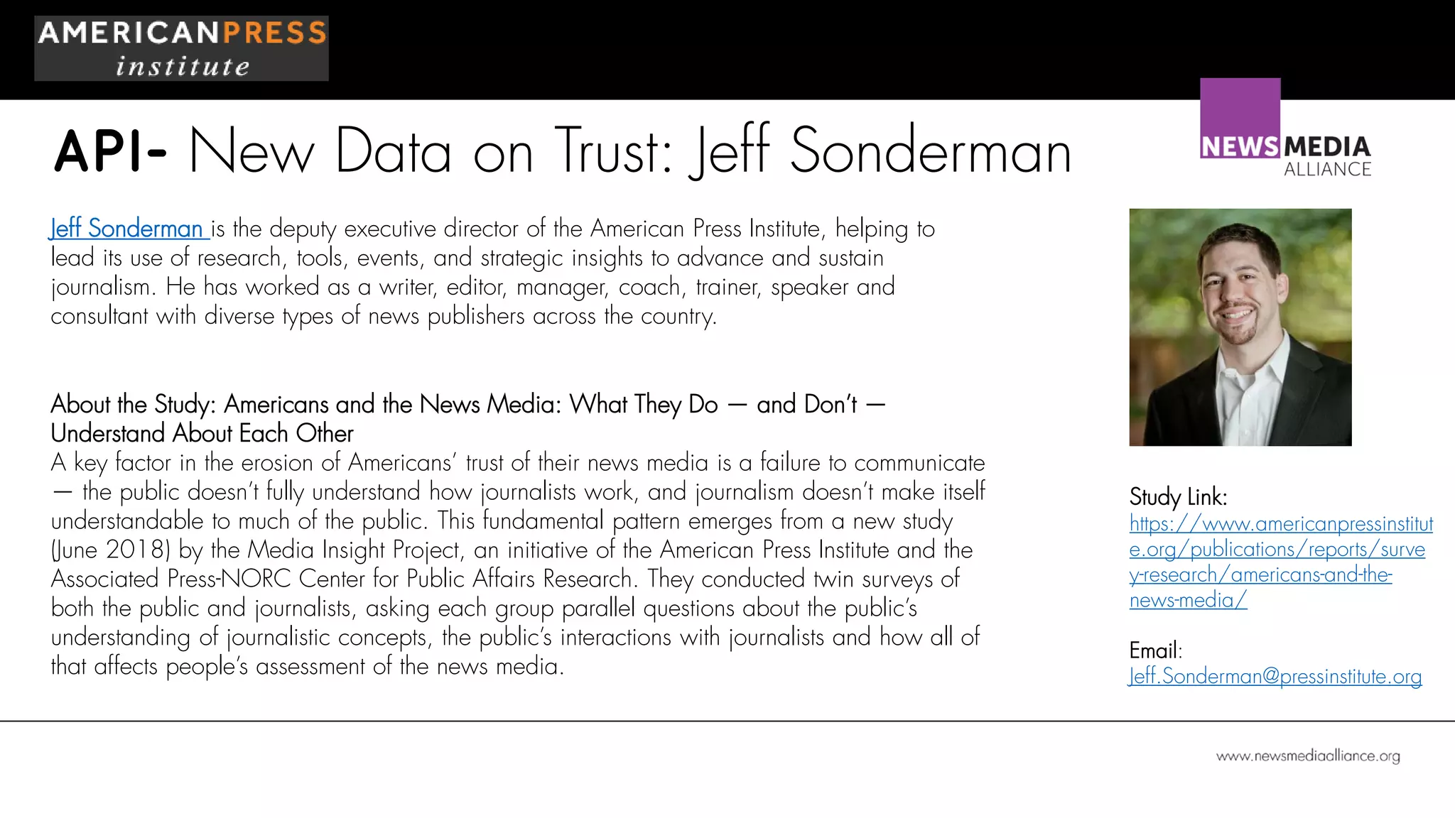 API- New Data on Trust: Jeff Sonderman
Jeff Sonderman is the deputy executive director of the American Press Institute, helping to
lead its use of research, tools, events, and strategic insights to advance and sustain
journalism. He has worked as a writer, editor, manager, coach, trainer, speaker and
consultant with diverse types of news publishers across the country.
About the Study: Americans and the News Media: What They Do — and Don’t —
Understand About Each Other
A key factor in the erosion of Americans’ trust of their news media is a failure to communicate
— the public doesn’t fully understand how journalists work, and journalism doesn’t make itself
understandable to much of the public. This fundamental pattern emerges from a new study
(June 2018) by the Media Insight Project, an initiative of the American Press Institute and the
Associated Press-NORC Center for Public Affairs Research. They conducted twin surveys of
both the public and journalists, asking each group parallel questions about the public’s
understanding of journalistic concepts, the public’s interactions with journalists and how all of
that affects people’s assessment of the news media.
Study Link:
https://www.americanpressinstitut
e.org/publications/reports/surve
y-research/americans-and-the-
news-media/
Email:
Jeff.Sonderman@pressinstitute.org
 