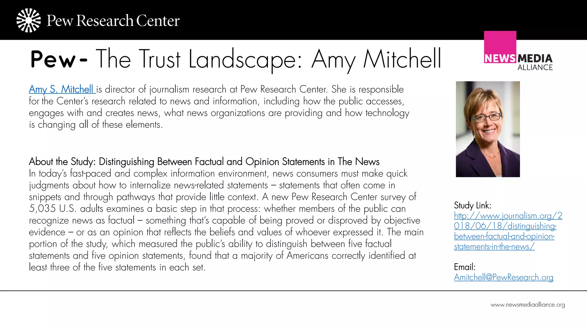 Pew- The Trust Landscape: Amy Mitchell
Amy S. Mitchell is director of journalism research at Pew Research Center. She is responsible
for the Center’s research related to news and information, including how the public accesses,
engages with and creates news, what news organizations are providing and how technology
is changing all of these elements.
About the Study: Distinguishing Between Factual and Opinion Statements in The News
In today’s fast-paced and complex information environment, news consumers must make quick
judgments about how to internalize news-related statements – statements that often come in
snippets and through pathways that provide little context. A new Pew Research Center survey of
5,035 U.S. adults examines a basic step in that process: whether members of the public can
recognize news as factual – something that’s capable of being proved or disproved by objective
evidence – or as an opinion that reflects the beliefs and values of whoever expressed it. The main
portion of the study, which measured the public’s ability to distinguish between five factual
statements and five opinion statements, found that a majority of Americans correctly identified at
least three of the five statements in each set.
Study Link:
http://www.journalism.org/2
018/06/18/distinguishing-
between-factual-and-opinion-
statements-in-the-news/
Email:
Amitchell@PewResearch.org
 
