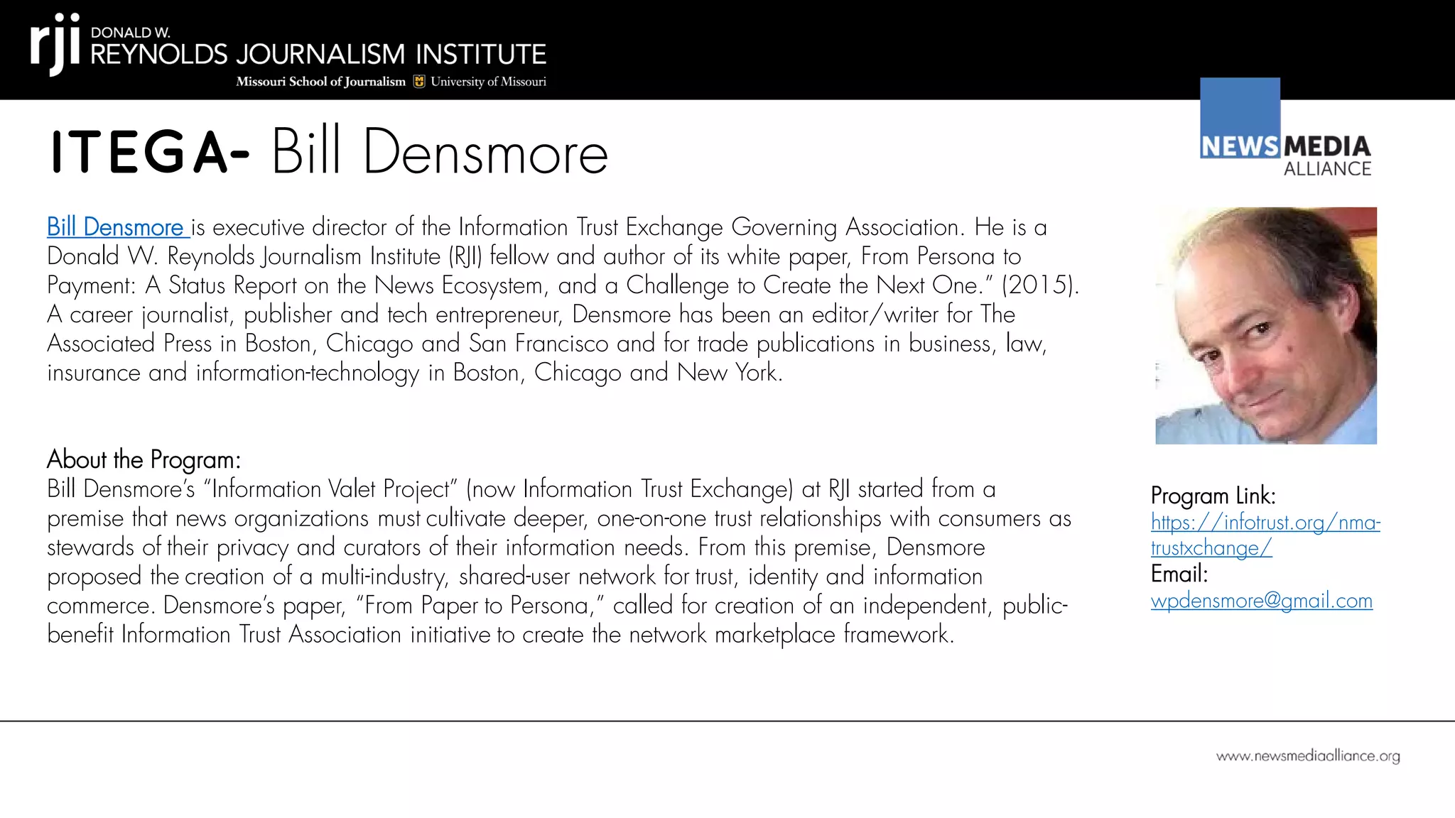 ITEGA- Bill Densmore
Bill Densmore is executive director of the Information Trust Exchange Governing Association. He is a
Donald W. Reynolds Journalism Institute (RJI) fellow and author of its white paper, From Persona to
Payment: A Status Report on the News Ecosystem, and a Challenge to Create the Next One.” (2015).
A career journalist, publisher and tech entrepreneur, Densmore has been an editor/writer for The
Associated Press in Boston, Chicago and San Francisco and for trade publications in business, law,
insurance and information-technology in Boston, Chicago and New York.
Program Link:
https://infotrust.org/nma-
trustxchange/
Email:
wpdensmore@gmail.com
About the Program:
Bill Densmore’s “Information Valet Project” (now Information Trust Exchange) at RJI started from a
premise that news organizations must cultivate deeper, one-on-one trust relationships with consumers as
stewards of their privacy and curators of their information needs. From this premise, Densmore
proposed the creation of a multi-industry, shared-user network for trust, identity and information
commerce. Densmore’s paper, “From Paper to Persona,” called for creation of an independent, public-
benefit Information Trust Association initiative to create the network marketplace framework.
 