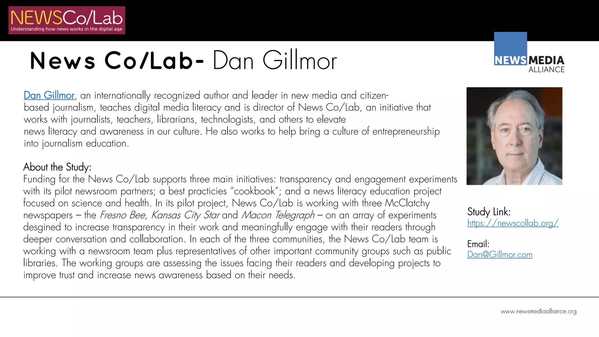 News Co/Lab- Dan Gillmor
Dan Gillmor, an internationally recognized author and leader in new media and citizen-
based journalism, teaches digital media literacy and is director of News Co/Lab, an initiative that
works with journalists, teachers, librarians, technologists, and others to elevate
news literacy and awareness in our culture. He also works to help bring a culture of entrepreneurship
into journalism education.
About the Study:
Funding for the News Co/Lab supports three main initiatives: transparency and engagement experiments
with its pilot newsroom partners; a best practicies “cookbook”; and a news literacy education project
focused on science and health. In its pilot project, News Co/Lab is working with three McClatchy
newspapers – the Fresno Bee, Kansas City Star and Macon Telegraph – on an array of experiments
desgined to increase transparency in their work and meaningfully engage with their readers through
deeper conversation and collaboration. In each of the three communities, the News Co/Lab team is
working with a newsroom team plus representatives of other important community groups such as public
libraries. The working groups are assessing the issues facing their readers and developing projects to
improve trust and increase news awareness based on their needs.
Study Link:
https://newscollab.org/
Email:
Dan@Gillmor.com
 