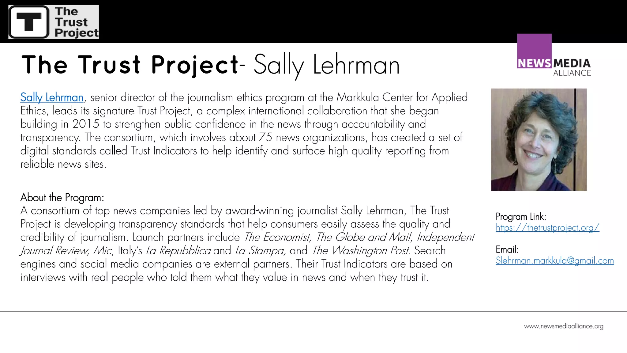 The Trust Project- Sally Lehrman
Sally Lehrman, senior director of the journalism ethics program at the Markkula Center for Applied
Ethics, leads its signature Trust Project, a complex international collaboration that she began
building in 2015 to strengthen public confidence in the news through accountability and
transparency. The consortium, which involves about 75 news organizations, has created a set of
digital standards called Trust Indicators to help identify and surface high quality reporting from
reliable news sites.
About the Program:
A consortium of top news companies led by award-winning journalist Sally Lehrman, The Trust
Project is developing transparency standards that help consumers easily assess the quality and
credibility of journalism. Launch partners include The Economist, The Globe and Mail, Independent
Journal Review, Mic, Italy’s La Repubblica and La Stampa, and The Washington Post. Search
engines and social media companies are external partners. Their Trust Indicators are based on
interviews with real people who told them what they value in news and when they trust it.
Program Link:
https://thetrustproject.org/
Email:
Slehrman.markkula@gmail.com
 