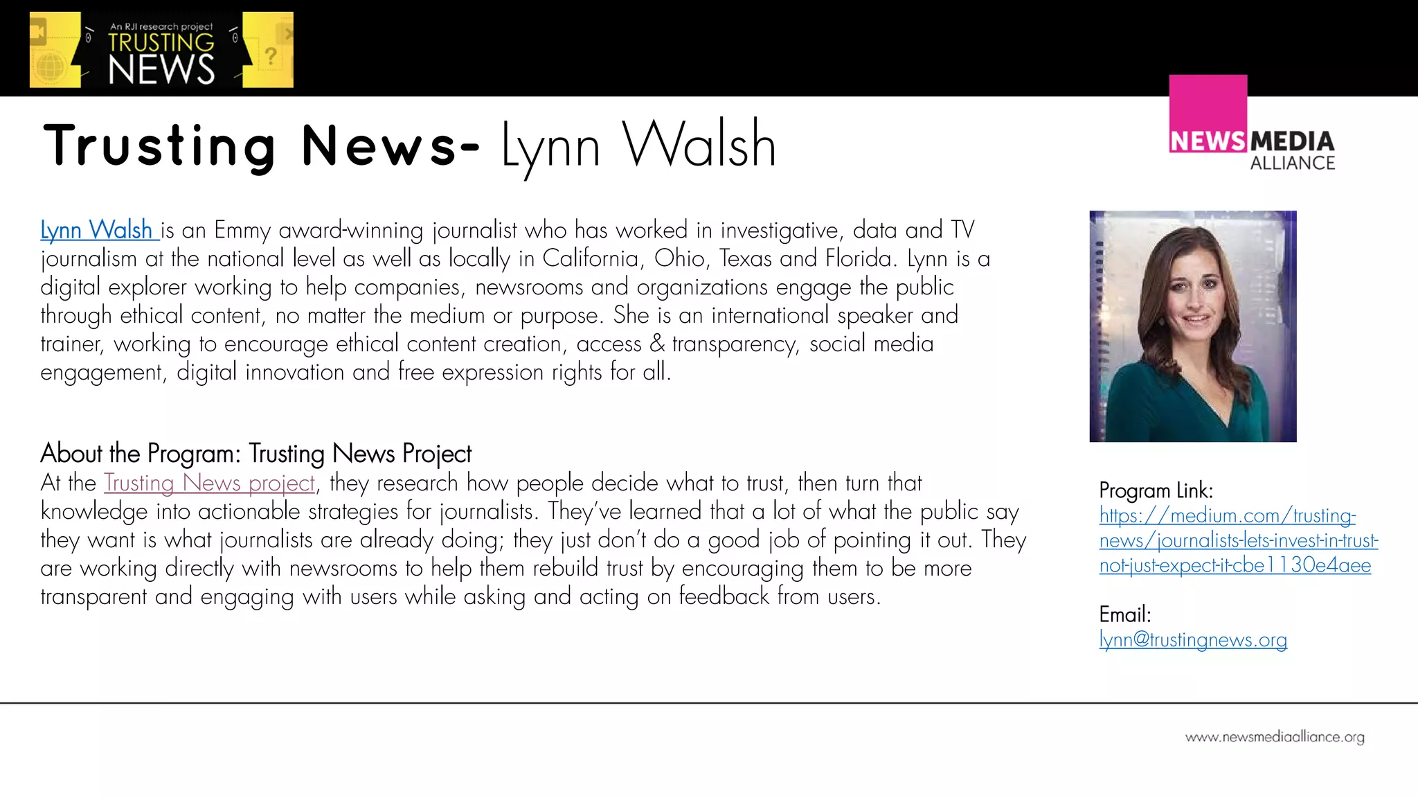Trusting News- Lynn Walsh
About the Program: Trusting News Project
At the Trusting News project, they research how people decide what to trust, then turn that
knowledge into actionable strategies for journalists. They’ve learned that a lot of what the public say
they want is what journalists are already doing; they just don’t do a good job of pointing it out. They
are working directly with newsrooms to help them rebuild trust by encouraging them to be more
transparent and engaging with users while asking and acting on feedback from users.
Lynn Walsh is an Emmy award-winning journalist who has worked in investigative, data and TV
journalism at the national level as well as locally in California, Ohio, Texas and Florida. Lynn is a
digital explorer working to help companies, newsrooms and organizations engage the public
through ethical content, no matter the medium or purpose. She is an international speaker and
trainer, working to encourage ethical content creation, access & transparency, social media
engagement, digital innovation and free expression rights for all.
Program Link:
https://medium.com/trusting-
news/journalists-lets-invest-in-trust-
not-just-expect-it-cbe1130e4aee
Email:
lynn@trustingnews.org
 