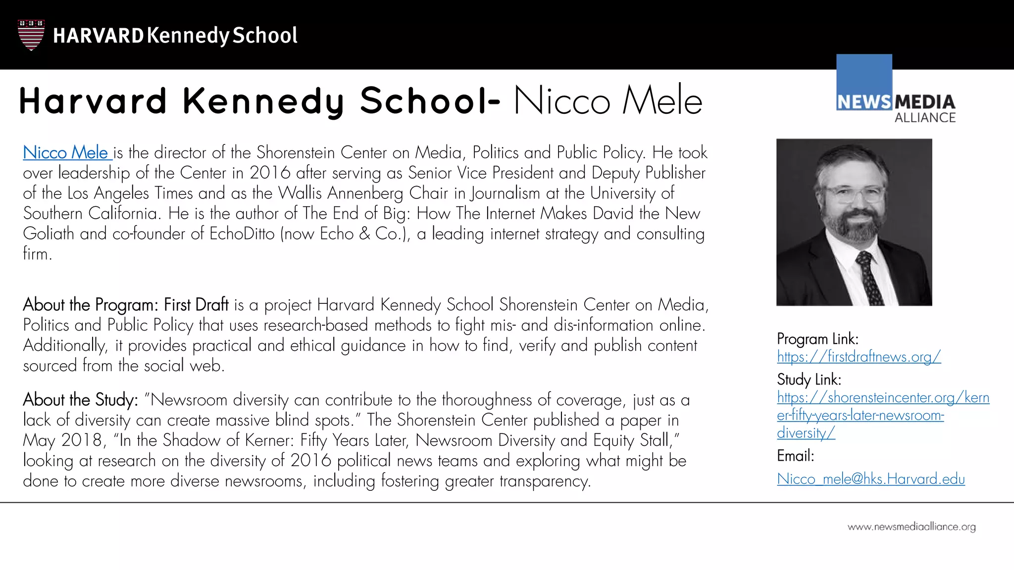 Harvard Kennedy School- Nicco Mele
Nicco Mele is the director of the Shorenstein Center on Media, Politics and Public Policy. He took
over leadership of the Center in 2016 after serving as Senior Vice President and Deputy Publisher
of the Los Angeles Times and as the Wallis Annenberg Chair in Journalism at the University of
Southern California. He is the author of The End of Big: How The Internet Makes David the New
Goliath and co-founder of EchoDitto (now Echo & Co.), a leading internet strategy and consulting
firm.
Program Link:
https://firstdraftnews.org/
Study Link:
https://shorensteincenter.org/kern
er-fifty-years-later-newsroom-
diversity/
Email:
Nicco_mele@hks.Harvard.edu
About the Program: First Draft is a project Harvard Kennedy School Shorenstein Center on Media,
Politics and Public Policy that uses research-based methods to fight mis- and dis-information online.
Additionally, it provides practical and ethical guidance in how to find, verify and publish content
sourced from the social web.
About the Study: ”Newsroom diversity can contribute to the thoroughness of coverage, just as a
lack of diversity can create massive blind spots.” The Shorenstein Center published a paper in
May 2018, “In the Shadow of Kerner: Fifty Years Later, Newsroom Diversity and Equity Stall,”
looking at research on the diversity of 2016 political news teams and exploring what might be
done to create more diverse newsrooms, including fostering greater transparency.
 