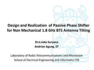 Design and Realization of Passive Phase Shifter
for Non Mechanical 1.8 GHz BTS Antenna Tilting

                   Dr.Ir.Joko Suryana
                   Andrian Agung, ST

 Laboratory of Radio Telecommunications and Microwave
   School of Electrical Engineering and Informatics ITB

                                                          1
 