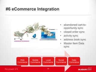 #6 eCommerce Integration
• abandoned cart-to-
opportunity sync
• closed order sync
• activity sync
• address book sync
• Master Item Data
sync
10
Web
Commerce
Mobile
Commerce
Local
Commerce
Social
Commerce
Daily
Commerce
 