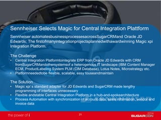 21
Sennheiser Selects Magic for Central Integration Plattform
Sennheiser automatesbusinessprocessesacrossSugarCRMand Oracle JD
Edwards; The firstofmanyintegrationprojectsplannedwithawardwinning Magic xpi
Integration Platform.
The Challenge
• Central Integration Platformtointegrate ERP from Oracle JD Edwards with CRM
fromSugarCRMandothersystemsof a heterogenous IT landscape (IBM Content Manager
ECM, ProductLabeling System PLM (CIM Database), Lotus Notes, Microstrategy etc.
• Platformneededtobe flexible, scalable, easy touseandmaintain
The Solution
• Magic xpi`s standard adapter for JD Edwards and SugarCRM made lengthy
programming of interfaces unnecessary
• Flexible andstable Central Integration Platform in a hub-and-spokearchitecture
• Process Automation with synchronization of account data, sales information, vendor and
invoice data
 