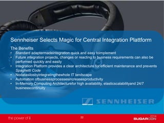 22
Sennheiser Selects Magic for Central Integration Plattform
The Benefits
• Standard adaptermadeintegration quick and easy toimplement
• Future integration projects, changes or reacting to business requirements can also be
performed quickly and easily
• Integration Platform provides a clear architecture for efficient maintenance and prevents
Spaghetti Code
• Nodatasilosbyintegratingthewhole IT landscape
• Automation ofbusinessprocessesincreasesproductivity
• In-Memory Computing Architecturefor high availability, elasticscalabilityand 24/7
businesscontinuity
 