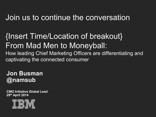 © 2014 IBM Corporation16
Join us to continue the conversation
{Insert Time/Location of breakout}
From Mad Men to Moneyball:
How leading Chief Marketing Officers are differentiating and
captivating the connected consumer
Jon Busman
@namsub
CMO Initiative Global Lead
29th April 2014
 