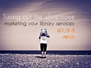 Tuning out the white noise
marketing your library services
 