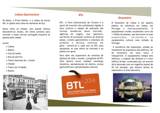 Lisboa Queirosiana
Os Maias, o Primo Bazílio, e a Lisboa do século
XIX. A capital está cheia de memórias de Eça.
Numa visita ao Chiado, sem grande esforço
descobrem-se muitas. Um ótimo pretexto para
recordar o maior escritor português enquanto se
passeia pela cidade.
Locais:
 Lisboa:
 Belém;
 Cais do Sodré;
 Rua do alecrim;
 Teatro Nacional de s. Carlos;
 Chiado;
 Teatro da Trindade;
 Rossio;
Oceanário
O Oceanário de Lisboa é um aquário
público de referência em Lisboa, em
Portugal e internacionalmente. O
equipamento recebe anualmente cerca de
1 milhão de pessoas, que percorrem as suas
e x p o s i ç õ e s , t o r n a n d o - o n o
equipamento cultural mais visitado de
Portugal.
A excelência das exposições, aliadas ao
simbolismo da arquitetura dos edifícios, faz
do Oceanário um local único e
inesquecível. O equipamento integra dois
edifícios, o original dos Oceanos e o novo
edifício do Mar, conectados por um enorme
átrio decorado com um magnífico painel de
55 mil azulejos, que oferece acesso às
exposições e à área educativa.
BTL
BTL- A Feira Internacional de Turismo é o
ponto de encontro dos profissionais ligados à
área turística e espaço de aplicação das
últimas tendências deste mercado.
Agências de viagem, tour operators,
escritórios de promoção turística de diversos
países, turismo gastronómico e empresas de
produtos e serviços turísticos em
geral reúnem-se a cada ano na BTL para
apresentar as suas oferta ao mercado e ao
público em geral.
Para além dos expositores de centenas de
destinos de todo o mundo, o programa da BTL
2014 deverá incluir também workshops
temáticos, apresentações de destino, provas
gastronómicas e apresentações culturais
 