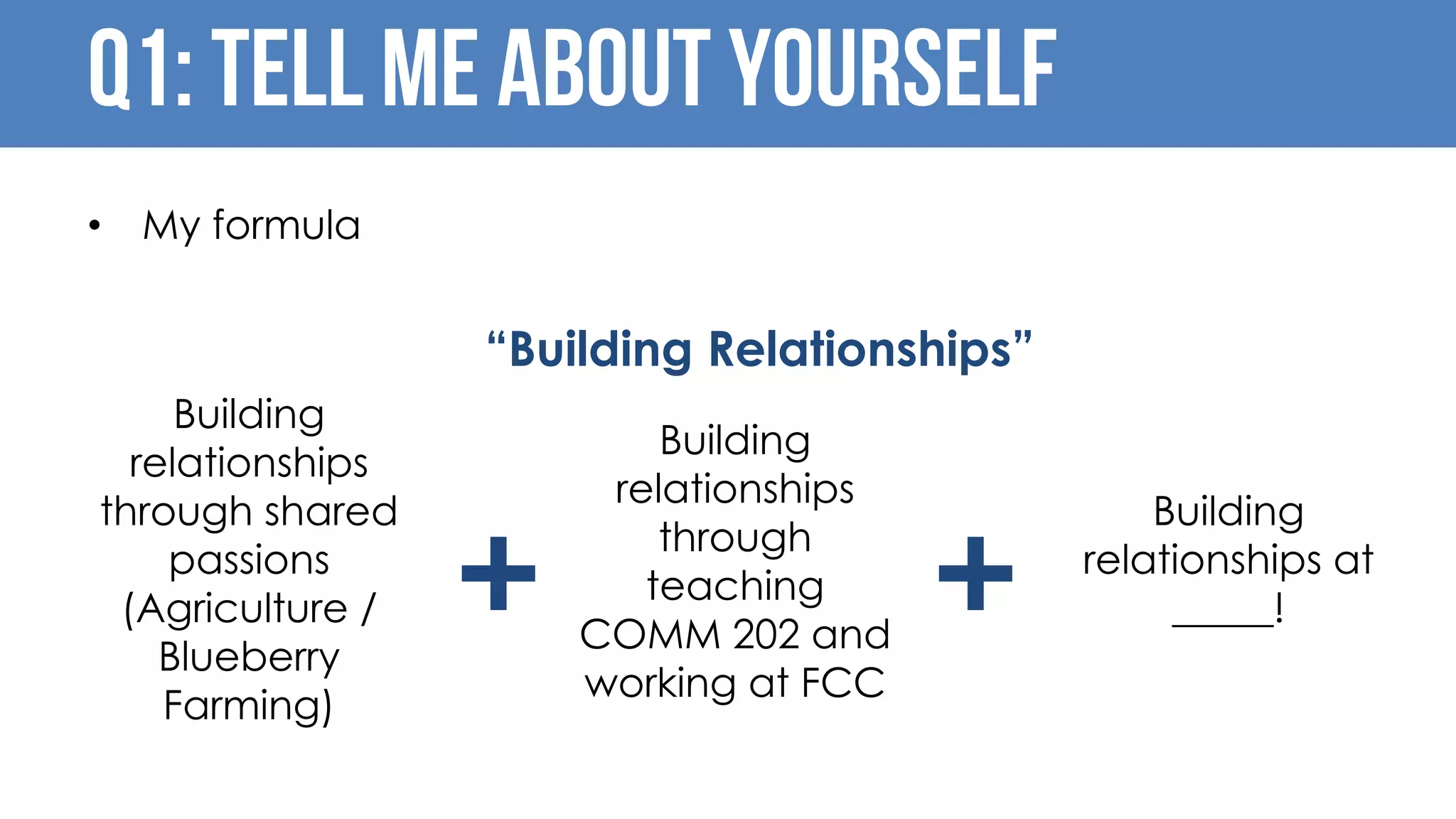 Q1: Tell me about yourself
• My formula
+ +
“Building Relationships”
Building
relationships
through shared
passions
(Agriculture /
Blueberry
Farming)
Building
relationships
through
teaching
COMM 202 and
working at FCC
Building
relationships at
_____!
 