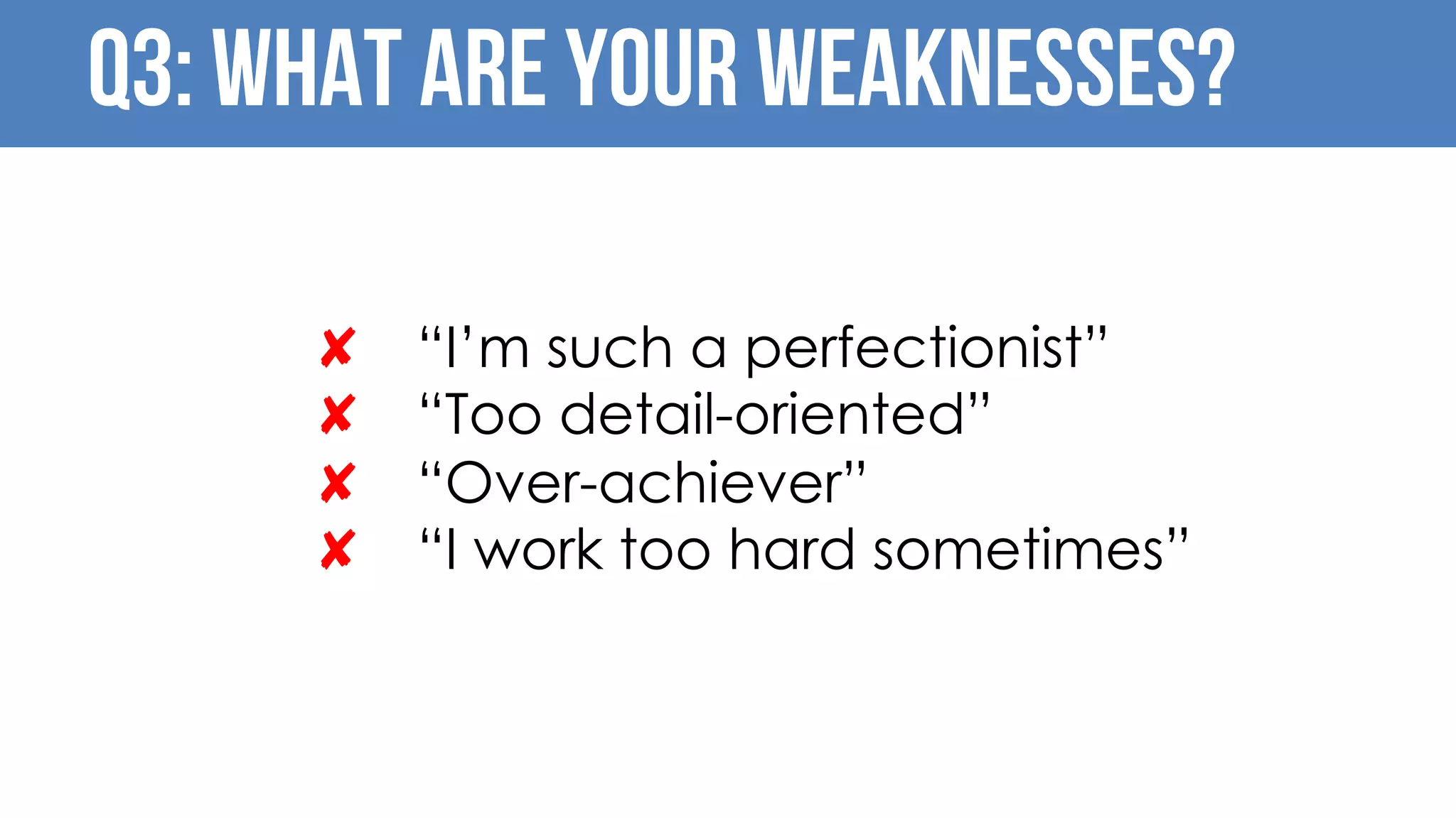 Q3: What are your Weaknesses?
✘ “I’m such a perfectionist”
✘ “Too detail-oriented”
✘ “Over-achiever”
✘ “I work too hard sometimes”
 