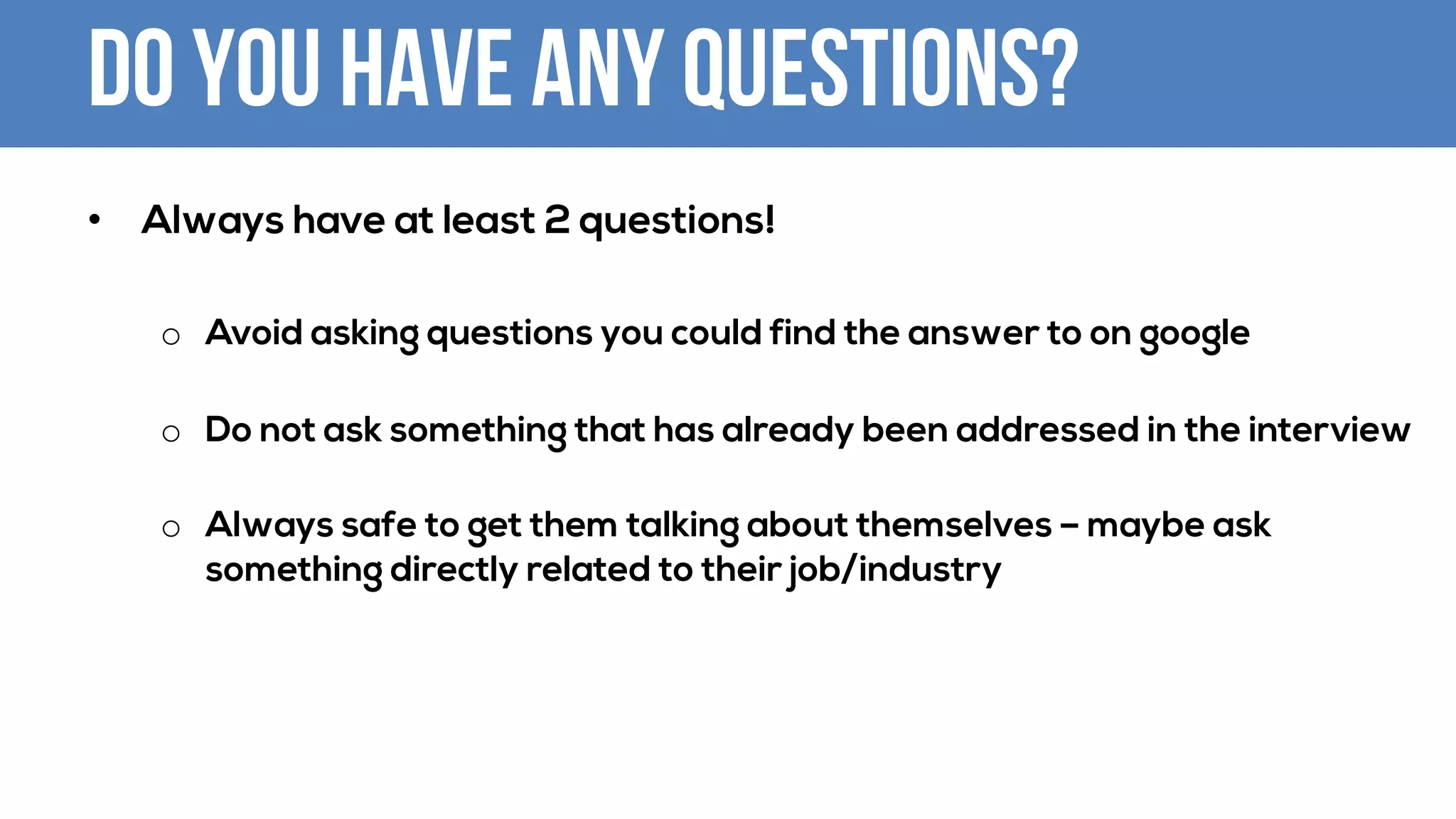 Do you have any questions?
• Always have at least 2 questions!
o Avoid asking questions you could find the answer to on google
o Do not ask something that has already been addressed in the interview
o Always safe to get them talking about themselves – maybe ask
something directly related to their job/industry
 