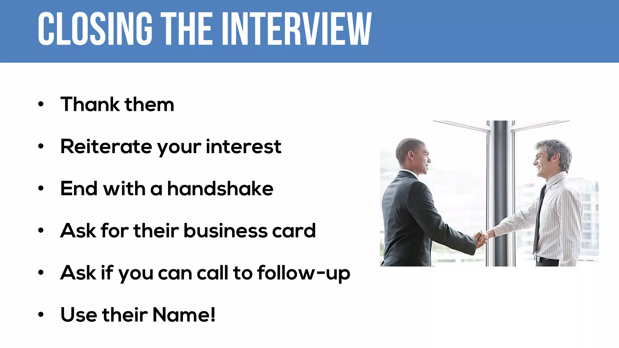 Closing the Interview
• Thank them
• Reiterate your interest
• End with a handshake
• Ask for their business card
• Ask if you can call to follow-up
• Use their Name!
 