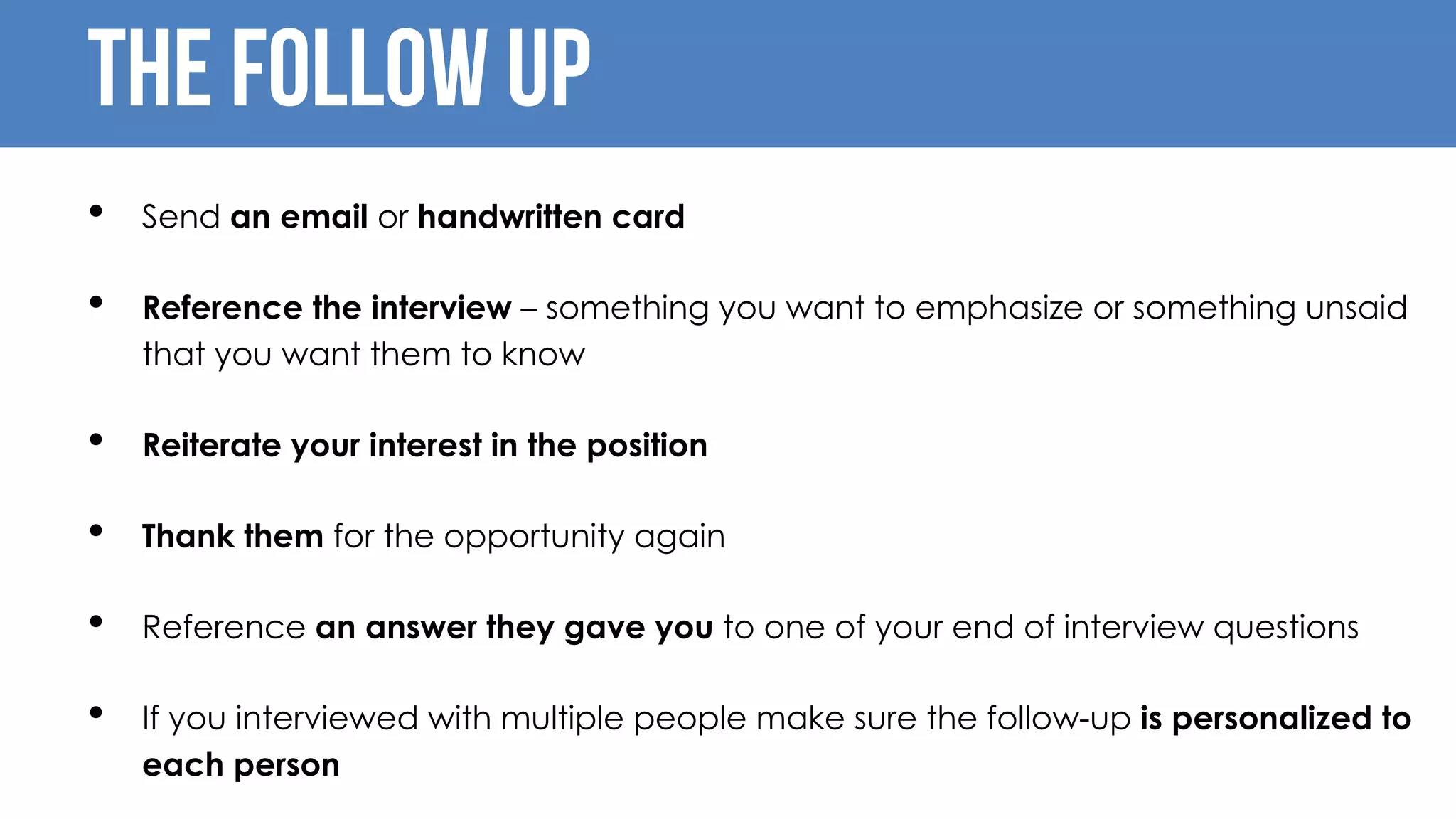 The follow up
• Send an email or handwritten card
• Reference the interview – something you want to emphasize or something unsaid
that you want them to know
• Reiterate your interest in the position
• Thank them for the opportunity again
• Reference an answer they gave you to one of your end of interview questions
• If you interviewed with multiple people make sure the follow-up is personalized to
each person
 
