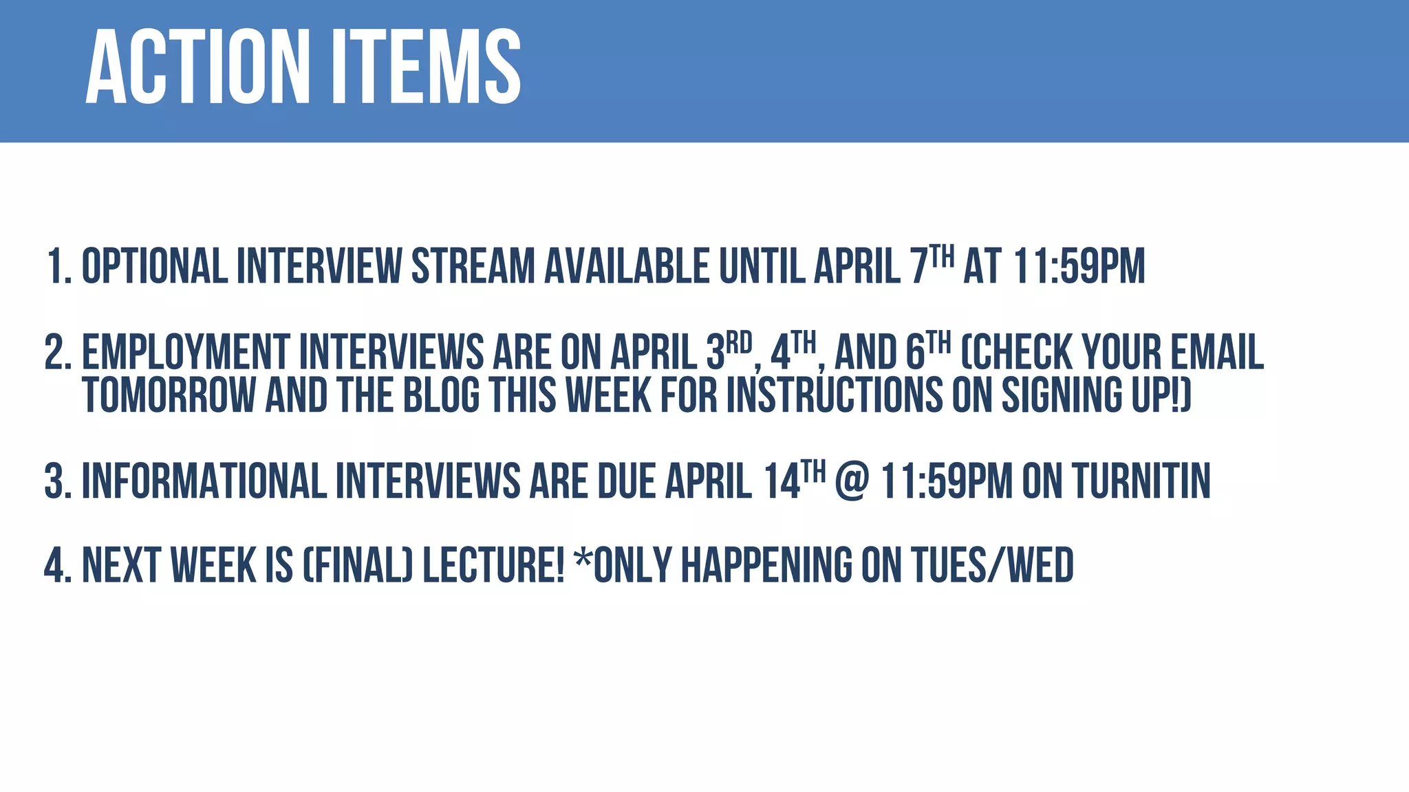 Action items
1. Optional interview stream available untilapril 7th at 11:59PM
2. EMPLOYMENT interviews are on April 3rd, 4th, and 6th (Check your email
tomorrow and the blog this week for instructions on signing up!)
3. Informational interviews are due April 14th @ 11:59PM on TURNITIN
4. Next week is (Final) Lecture! *Only happening on Tues/wed
 