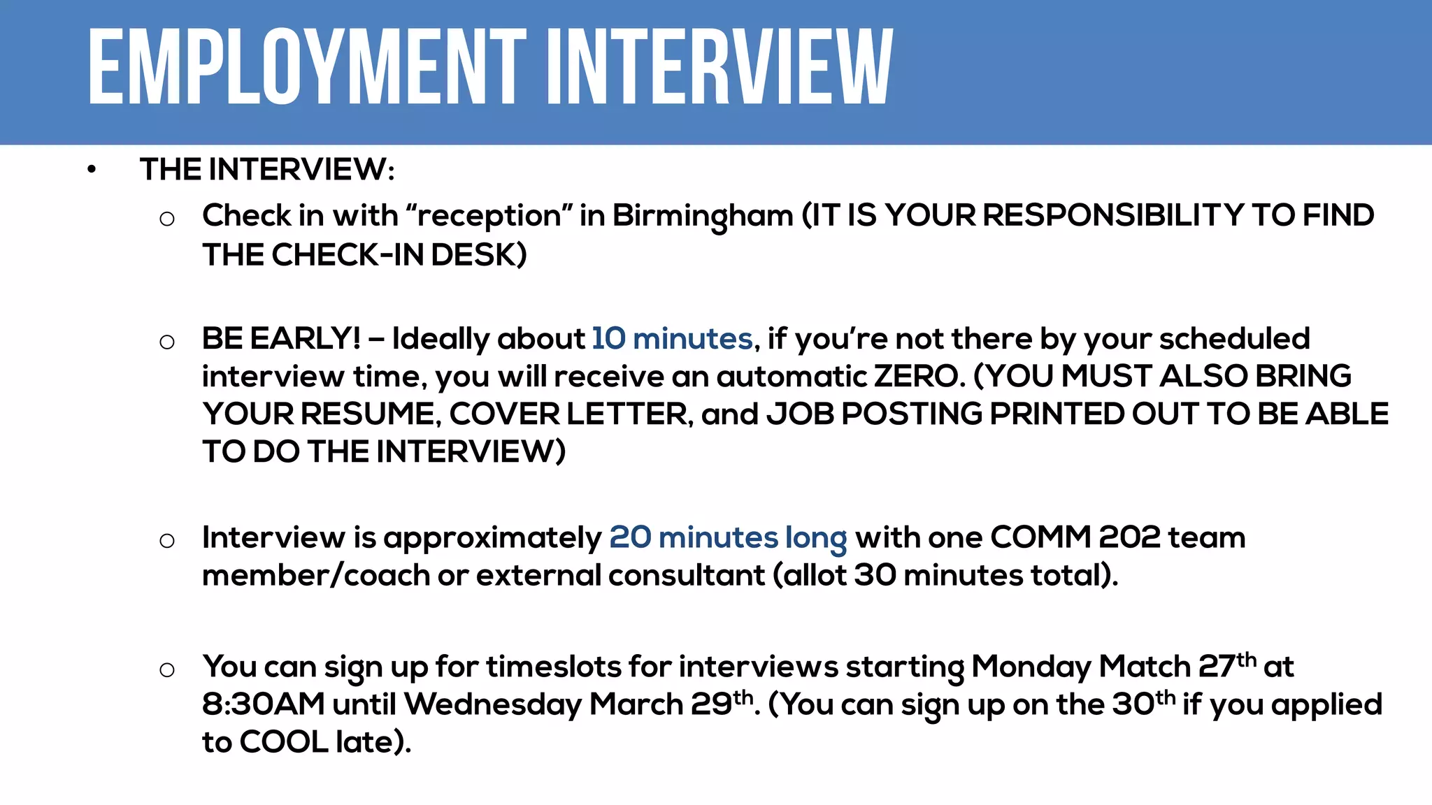 Employment Interview
• THE INTERVIEW:
o Check in with “reception” in Birmingham (IT IS YOUR RESPONSIBILITY TO FIND
THE CHECK-IN DESK)
o BE EARLY! – Ideally about 10 minutes, if you’re not there by your scheduled
interview time, you will receive an automatic ZERO. (YOU MUST ALSO BRING
YOUR RESUME, COVER LETTER, and JOB POSTING PRINTED OUT TO BE ABLE
TO DO THE INTERVIEW)
o Interview is approximately 20 minutes long with one COMM 202 team
member/coach or external consultant (allot 30 minutes total).
o You can sign up for timeslots for interviews starting Monday Match 27th at
8:30AM until Wednesday March 29th. (You can sign up on the 30th if you applied
to COOL late).
 