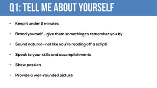Q1: Tell me about yourself
• Keep it under 2 minutes
• Brand yourself – give them something to remember you by
• Sound natural – not like you’re reading off a script!
• Speak to your skills and accomplishments
• Show passion
• Provide a well-rounded picture
 