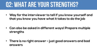 Q2: What are your strengths?
• Way for the interviewer to tell if you know yourself and
that you know you have what it takes to do the job
• Can also be asked in different ways! Prepare multiple
strengths
• There is no right answer – just good answers and bad
answers
 