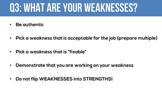 Q3: What are your Weaknesses?
• Be authentic
• Pick a weakness that is acceptable for the job (prepare multiple)
• Pick a weakness that is “fixable”
• Demonstrate that you are working on your weakness
• Do not flip WEAKNESSES into STRENGTHS!
 
