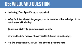 Q5: WILDCARD QUESTION
• Industry/Job Specific or…a surprise!
• Way for interviewer to gauge your interest and knowledge of the
position and industry
• Test your ability to communicate clearly
• Shows the interviewer how you think (rash vs. critically)
• It’s the question you WON’T be able to prepare for!
 