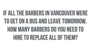 if all the barbers in Vancouver were
to get on a bus and leave tomorrow,
how many barbers do you need to
hire to replace all of them?
 