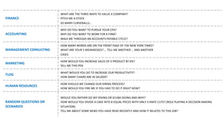 FINANCE
WHAT ARE	THE	THREE	WAYS	TO	VALUE	A	COMPANY?
PITCH	ME	A	STOCK
SO	MANY	CURVEBALLS…
ACCOUNTING
WHY	DO	YOU	WANT	TO	PURSUE	YOUR	CPA?
WHY DO	YOU	WANT	TO	WORK	FOR	X	FIRM?
WALK	ME	THROUGH	AN	ACCOUNTS	PAYABLE	CYCLE?	
MANAGEMENT	CONSULTING
HOW	MANY	WORDS	ARE	ON	THE	FRONT	PAGE	OF	THE	NEW	YORK	TIMES?
WHAT ARE	YOUR	5	WEAKNESSES?	…	TELL	ME	ANOTHER	…	AND	ANOTHER
CASES
MARKETING
HOW	WOULD	YOU	INCREASE	SALES OF	X	PRODUCT	BY	X%?
SELL	ME	THIS	PEN
TLOG
WHAT WOULD	YOU	DO	TO	INCREASE	OUR	PRODUCTIVITY?
HOW	MANY	CHAIRS	ARE	IN	SAUDER?
HUMAN RESOURCES
HOW	SHOULD	WE	CHANGE	OUR	HIRING	PROCESS?
HOW WOULD	YOU	FIRE	ME	IF	YOU	HAD	TO	DO	IT	RIGHT	NOW?
RANDOM QUESTIONS	OR	
SCENARIOS
WOULD YOU	RATHER	GO	SKY	DIVING	OR	SCUBA	DIVING	AND	WHY?
HOW	WOULD	YOU	DIVIDE	A	CAKE	INTO	8	EQUAL	PIECES	WITH	ONLY	3	KNIFE	CUTS?	[ROLE	PLAYING	A	DECISION	MAKING	
SITUATION]
TELL	ME	ABOUT	SOME	NEWS	YOU	HAVE	READ	RECENTLY	AND	HOW	IT	RELATES	TO	THIS	JOB?
 