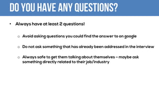 Do you have any questions?
• Always have at least 2 questions!
o Avoid asking questions you could find the answer to on google
o Do not ask something that has already been addressed in the interview
o Always safe to get them talking about themselves – maybe ask
something directly related to their job/industry
 