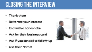 Closing the Interview
• Thank them
• Reiterate your interest
• End with a handshake
• Ask for their business card
• Ask if you can call to follow-up
• Use their Name!
 