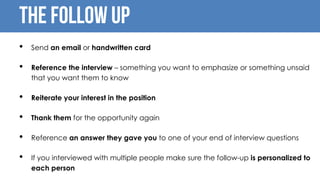 The follow up
• Send an email or handwritten card
• Reference the interview – something you want to emphasize or something unsaid
that you want them to know
• Reiterate your interest in the position
• Thank them for the opportunity again
• Reference an answer they gave you to one of your end of interview questions
• If you interviewed with multiple people make sure the follow-up is personalized to
each person
 