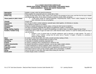 K to 12 BASIC EDUCATION CURRICULUM 
SENIOR HIGH SCHOOL TECHNICAL-VOCATIONAL-LIVELIHOOD TRACK 
K to 12 TVL Track Home Economics – Bread and Pastry Production Curriculum Guide December 2013 *LO – Learning Outcome Page 10 of 11 
HOME ECONOMICS – BREAD AND PASTRY PRODUCTION 
GLOSSARY 
Appropriate Suitable or proper under the givencircumstances. 
Assembling Fitting together the component parts of a certain dish or food. 
Boiled icing A sugar and egg white icing for cakes. Sugar is first cooked on the stovetop to form syrup, and then the hot syrup is beaten into whipped egg whites. As the mixture is beaten it becomes smooth, fluffy, and glossy. Choux pastry or pâte à choux  A light pastry dough for making profiteroles, croquembouches, éclairs, French crullers, beignets, St. Honoré cake, Indonesian kue sus, and gougères. 
Commis 
A junior chef. 
Consistency (1) The way in which a certain substance, typically liquid, holds together; (2) thickness or viscosity. 
Culinary Of or relating to a kitchen or to cookery. 
Characteristic A feature or quality belonging to a person, place, or thing and which serves to identify it 
Condition The state of something, especially with regard to its appearance, quality, or working order. 
Filling, coating, topping A quantity of material that fills or is used to fill something, or is used to coat, or is used to design the top of food. 
Fondant/ Fondant Icing A thick paste that is made of sugar and water and is often flavored and/or colored; it is used for making candy and icing in cake-decorating.  Fondant is one of several kinds of icing-like substances used to decorate or sculpt pastries. The word, in French, means "melting", coming from the same root as "foundry" in English. A foundry is a workshop or factory for casting metal. 
Glaze An overlay or cover (food, fabric, etc.) with a smooth and shiny coating or finish. 
Gateau, torte A rich cake, typically one containing layers of cream or fruit. 
Garnishing To decorate or embellish something, especially food. 
Product An article or substance that is manufactured or refined for sale. 
Product characteristic An element that defines a product's character, such as size, shape, weight, etcetera. 
Petit four A small confectionery or savoury appetizer means “small oven” in French. 
Proportion control Control in which the amount of corrective action is proportional to the amount of error 
Shelf-life The length of time for which an item remains usable, fit for consumption, or saleable. 
Siding Food on the side of a main dish; often eaten before eating the main dish. 
Sweet paste A sweet doughy candy or confection. 
 