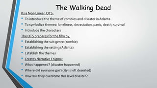The Walking Dead
Its a Non-Linear OTS:
• To introduce the theme of zombies and disaster in Atlanta
• To symbolize themes: loneliness, devastation, panic, death, survival
• Introduce the characters
The OTS prepares for the film by:
• Establishing the sub genre (zombie)
• Establishing the setting (Atlanta)
• Establish the themes
• Creates Narrative Enigma:
• What happened? (disaster happened)
• Where did everyone go? (city is left deserted)
• How will they overcome this level disaster?
 
