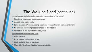 The Walking Dead (continued)
It mostly doesn't challenge forms and/or conventions of the genre?
• Non linear is common for zombie genre
• stereotypical place, a city
• Same characters/people, strong, weak and young (children, women and men)
• No action is happening/ special affects or dead bodies
• Reinforces of the aspect of disaster/virus
Present credits and the main title:
• Rule of Thirds
• For actors second name is in bold
• Black and whit font to stand out
• Main title 'Dead' and 'Walking' are much bolder
 