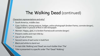 The Walking Dead (continued)
Characters representations and why?
• South America, middle class
• Cops: Uniform, strong posture, badges, police photograph (broken frame, connote danger),
'Copper Shot' in picture of Rick in old newspaper.
• Women: Happy, glad, in a broken frame(could connote danger)
• Present credits and main title by:
• Use of rule of thirds
• Second name of each actor in bold font
• Black and white to stand out
• In main title 'Walking' and 'Dead' are much bolder than 'The'
• Title is presented in a specific order 'The' 'Dead' 'Walking'
 