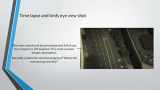 Time lapse and birds eye view shot
This main road should be jammed packed full of cars
but instead it is left deserted.This could connote
danger, devastation.
Secondly creates the narrative enigma of 'Where did
everyone go and why?'
 