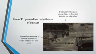 Use of Props used to create theme
of disaster
Name of the executive
producer is in a much
bolder font than the title
name
Destroyed/ rotten bus is
clearly shown to show that
a diaster has taken place
 