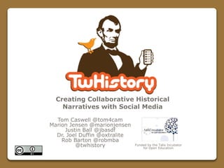 Tom Caswell @tom4cam
Marion Jensen @marionjensen
Justin Ball @jbasdf
Dr. Joel Duffin @oxtralite
Rob Barton @robmba
@twhistory
Creating Collaborative Historical
Narratives with Social Media
Funded by the Talis Incubator
for Open Education
 