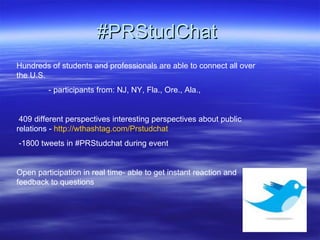 #PRStudChat  Hundreds of students and professionals are able to connect all over the U.S. - participants from: NJ, NY, Fla., Ore., Ala.,  409 different perspectives interesting perspectives about public relations -  http://wthashtag.com/Prstudchat -1800 tweets in #PRStudchat during event  Open participation in real time- able to get instant reaction and feedback to questions 