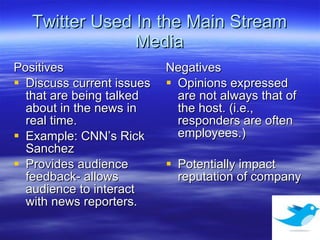 Twitter Used In the Main Stream Media Positives Discuss current issues that are being talked about in the news in real time. Example: CNN’s Rick Sanchez Provides audience feedback- allows audience to interact with news reporters.  Negatives Opinions expressed are not always that of the host. (i.e., responders are often employees.)  Potentially impact reputation of company 