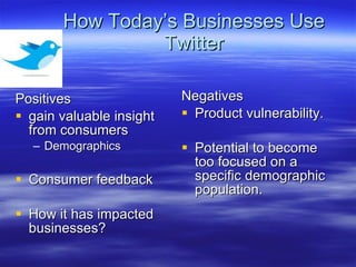 How Today’s Businesses Use Twitter Positives gain valuable insight from consumers Demographics Consumer feedback How it has impacted businesses? Negatives Product vulnerability.  Potential to become too focused on a specific demographic population.  